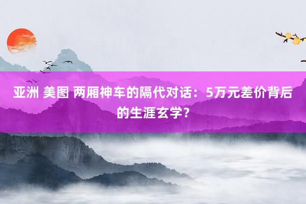 亚洲 美图 两厢神车的隔代对话：5万元差价背后的生涯玄学？