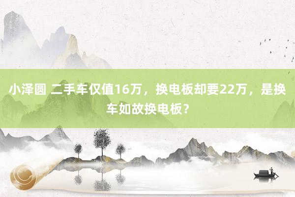 小泽圆 二手车仅值16万，换电板却要22万，是换车如故换电板？