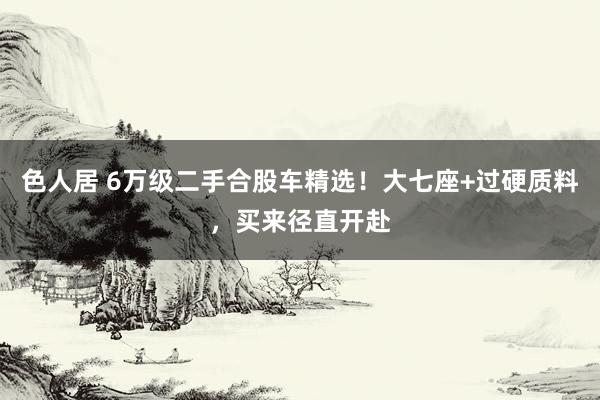 色人居 6万级二手合股车精选！大七座+过硬质料，买来径直开赴