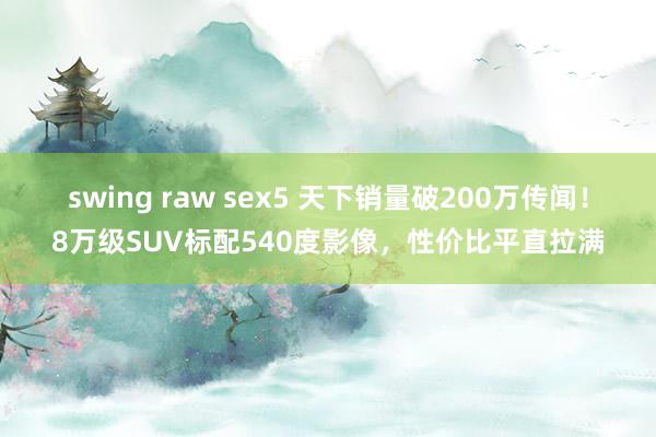 swing raw sex5 天下销量破200万传闻！8万级SUV标配540度影像，性价比平直拉满