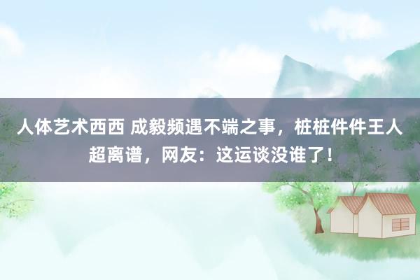 人体艺术西西 成毅频遇不端之事，桩桩件件王人超离谱，网友：这运谈没谁了！