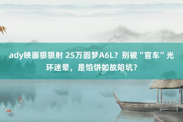 ady映画狠狠射 25万圆梦A6L？别被“官车”光环迷晕，是馅饼如故陷坑？