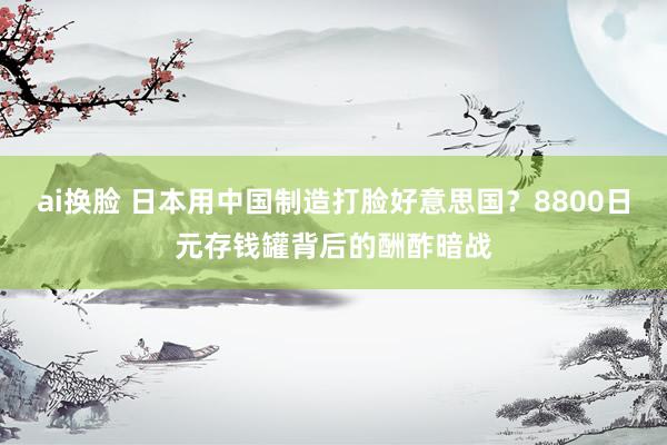 ai换脸 日本用中国制造打脸好意思国？8800日元存钱罐背后的酬酢暗战