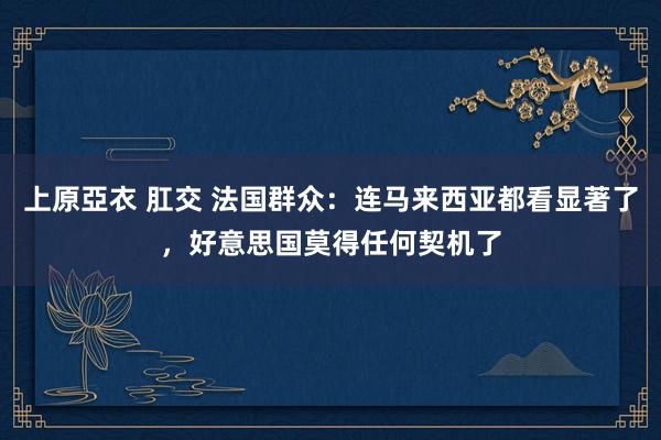 上原亞衣 肛交 法国群众：连马来西亚都看显著了，好意思国莫得任何契机了