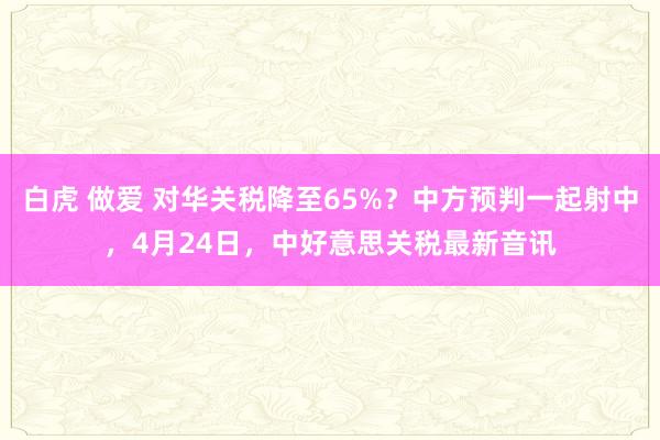 白虎 做爱 对华关税降至65%？中方预判一起射中，4月24日，中好意思关税最新音讯