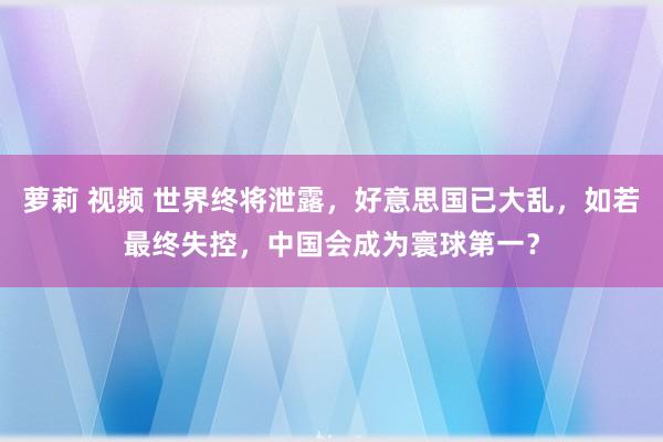 萝莉 视频 世界终将泄露，好意思国已大乱，如若最终失控，中国会成为寰球第一？
