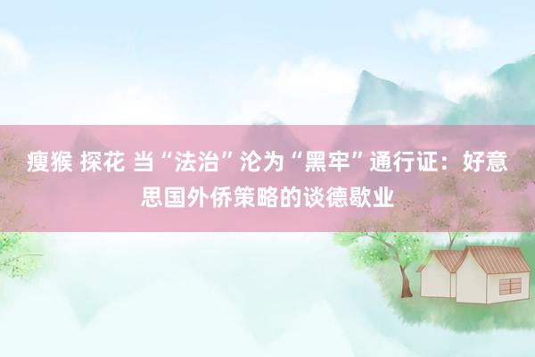 瘦猴 探花 当“法治”沦为“黑牢”通行证：好意思国外侨策略的谈德歇业