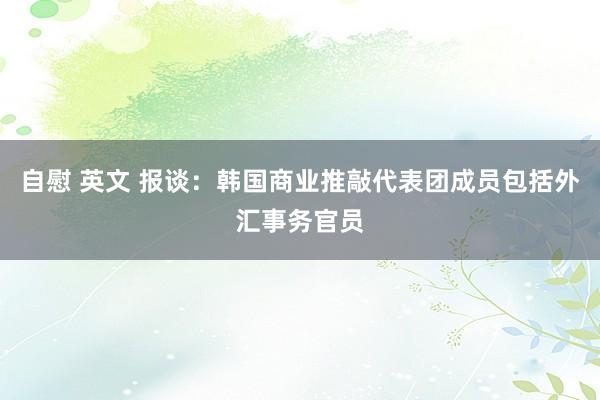 自慰 英文 报谈：韩国商业推敲代表团成员包括外汇事务官员