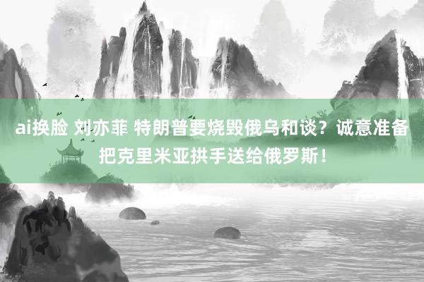 ai换脸 刘亦菲 特朗普要烧毁俄乌和谈？诚意准备把克里米亚拱手送给俄罗斯！