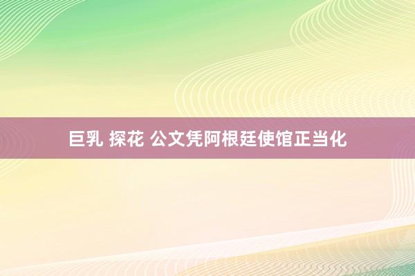巨乳 探花 公文凭阿根廷使馆正当化