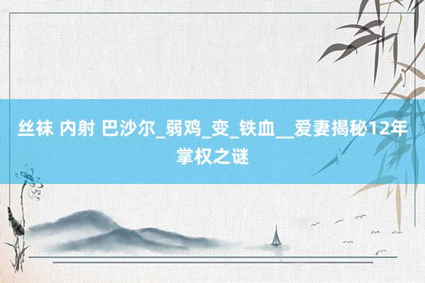 丝袜 内射 巴沙尔_弱鸡_变_铁血__爱妻揭秘12年掌权之谜