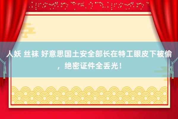人妖 丝袜 好意思国土安全部长在特工眼皮下被偷，绝密证件全丢光！