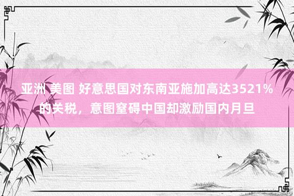 亚洲 美图 好意思国对东南亚施加高达3521%的关税，意图窒碍中国却激励国内月旦