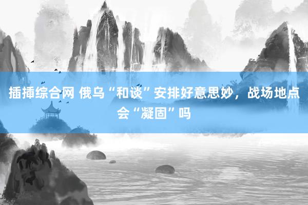 插揷综合网 俄乌“和谈”安排好意思妙，战场地点会“凝固”吗