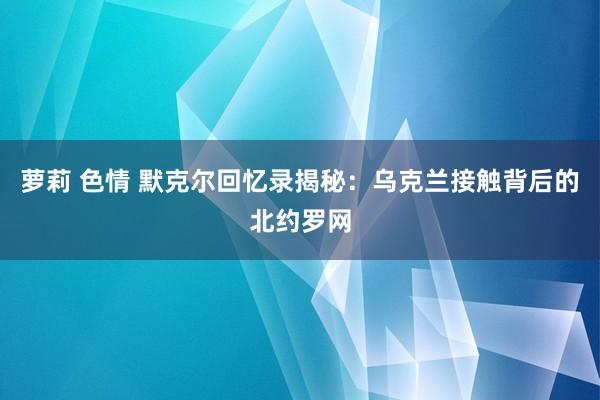 萝莉 色情 默克尔回忆录揭秘：乌克兰接触背后的北约罗网