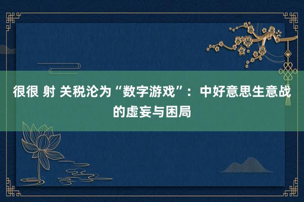 很很 射 关税沦为“数字游戏”：中好意思生意战的虚妄与困局