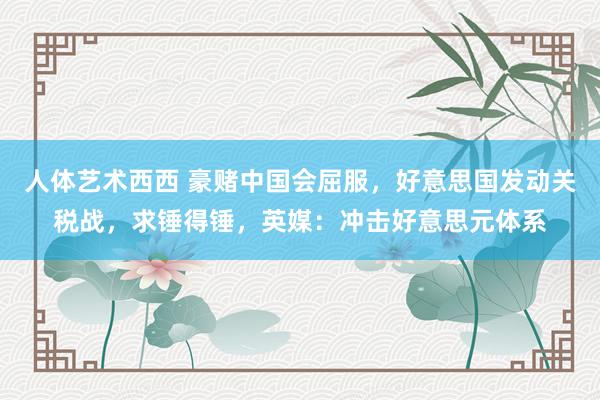 人体艺术西西 豪赌中国会屈服，好意思国发动关税战，求锤得锤，英媒：冲击好意思元体系
