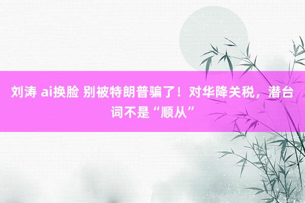 刘涛 ai换脸 别被特朗普骗了！对华降关税，潜台词不是“顺从”