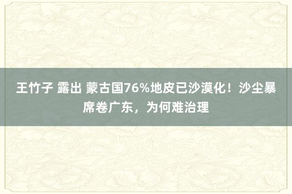 王竹子 露出 蒙古国76%地皮已沙漠化！沙尘暴席卷广东，为何难治理