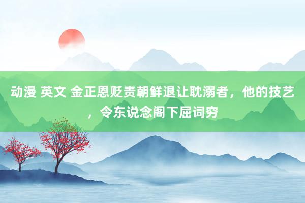 动漫 英文 金正恩贬责朝鲜退让耽溺者，他的技艺，令东说念阁下屈词穷