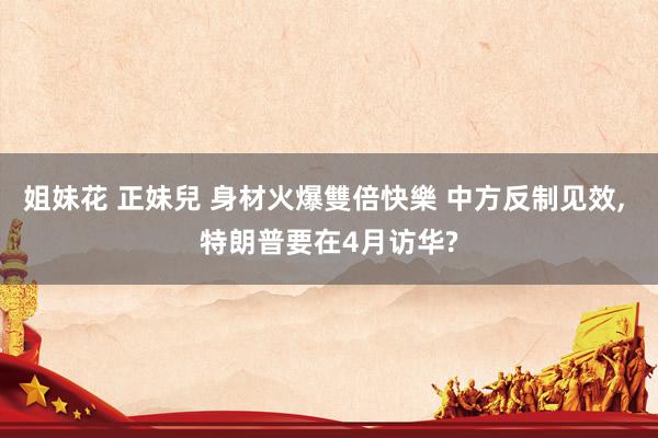 姐妹花 正妹兒 身材火爆雙倍快樂 中方反制见效, 特朗普要在4月访华?