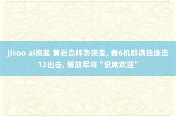 jisoo ai换脸 黄岩岛阵势突变, 轰6机群满挂鹰击12出击, 解放军将“设席欢迎”