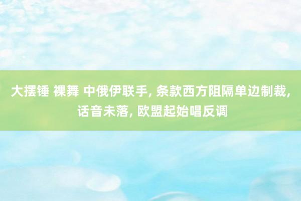 大摆锤 裸舞 中俄伊联手, 条款西方阻隔单边制裁, 话音未落, 欧盟起始唱反调