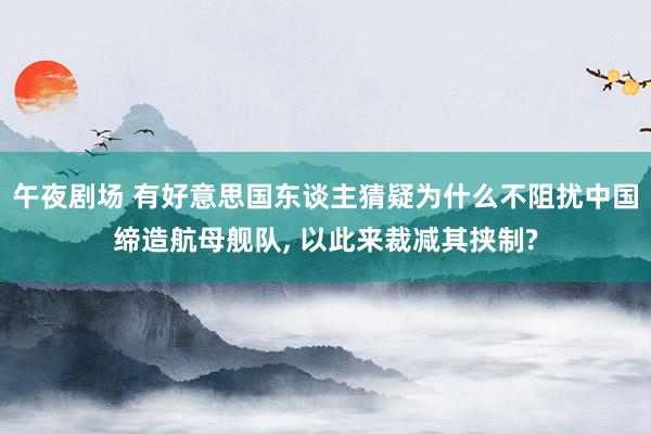 午夜剧场 有好意思国东谈主猜疑为什么不阻扰中国缔造航母舰队, 以此来裁减其挟制?