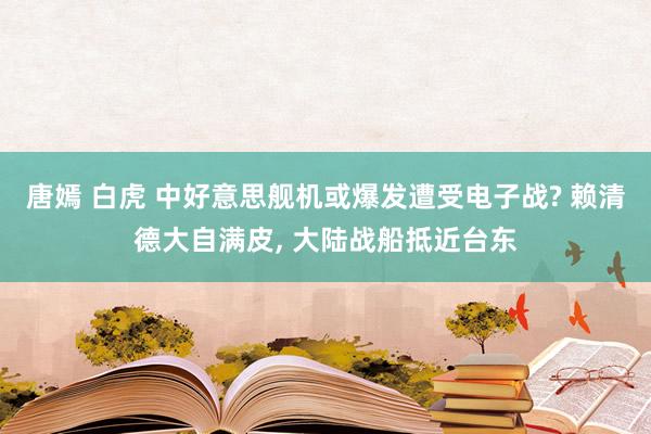 唐嫣 白虎 中好意思舰机或爆发遭受电子战? 赖清德大自满皮, 大陆战船抵近台东