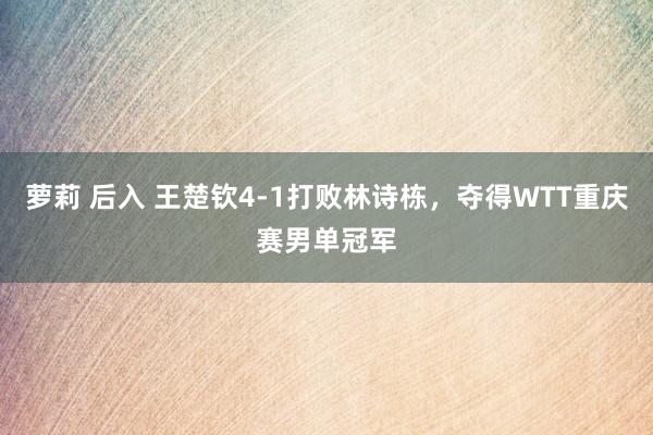 萝莉 后入 王楚钦4-1打败林诗栋，夺得WTT重庆赛男单冠军