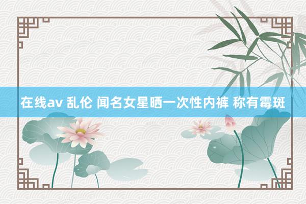 在线av 乱伦 闻名女星晒一次性内裤 称有霉斑