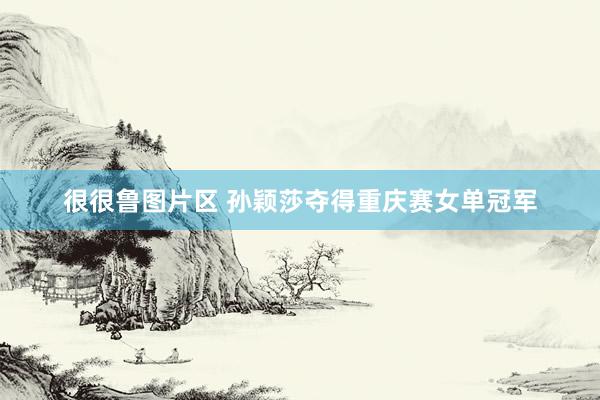 很很鲁图片区 孙颖莎夺得重庆赛女单冠军