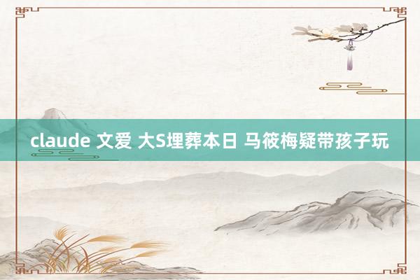 claude 文爱 大S埋葬本日 马筱梅疑带孩子玩