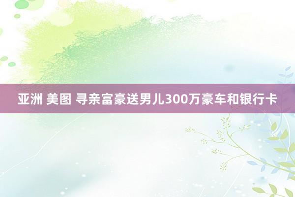 亚洲 美图 寻亲富豪送男儿300万豪车和银行卡