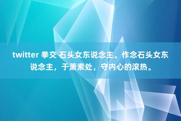 twitter 拳交 石头女东说念主。作念石头女东说念主，于萧索处，守内心的滚热。