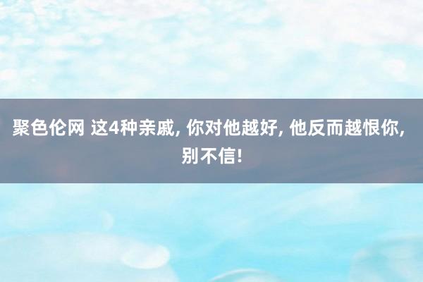 聚色伦网 这4种亲戚, 你对他越好, 他反而越恨你, 别不信!