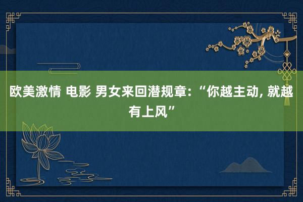 欧美激情 电影 男女来回潜规章: “你越主动, 就越有上风”