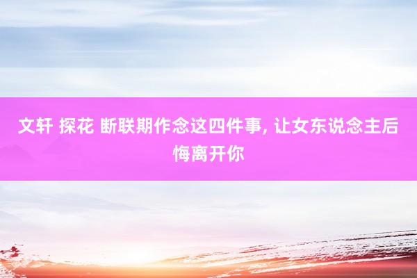 文轩 探花 断联期作念这四件事, 让女东说念主后悔离开你