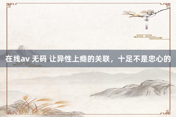 在线av 无码 让异性上瘾的关联，十足不是忠心的