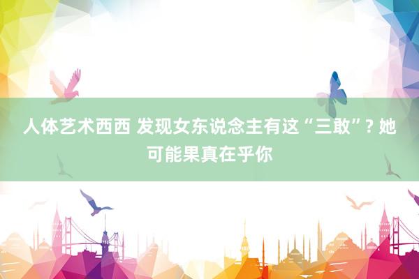 人体艺术西西 发现女东说念主有这“三敢”? 她可能果真在乎你