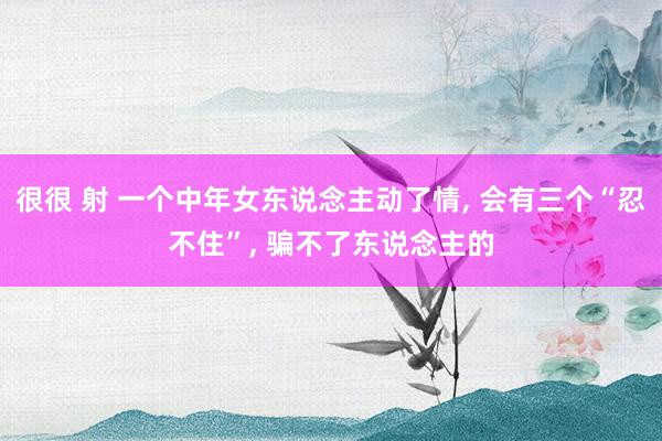 很很 射 一个中年女东说念主动了情, 会有三个“忍不住”, 骗不了东说念主的