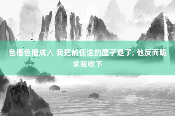 色播色播成人 我把前任送的屋子退了, 他反而跪求我收下