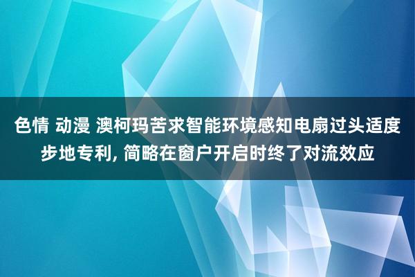 色情 动漫 澳柯玛苦求智能环境感知电扇过头适度步地专利, 简略在窗户开启时终了对流效应