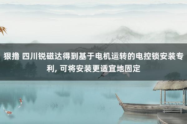 狠撸 四川锐磁达得到基于电机运转的电控锁安装专利, 可将安装更适宜地固定