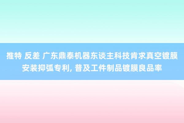 推特 反差 广东鼎泰机器东谈主科技肯求真空镀膜安装抑弧专利, 普及工件制品镀膜良品率