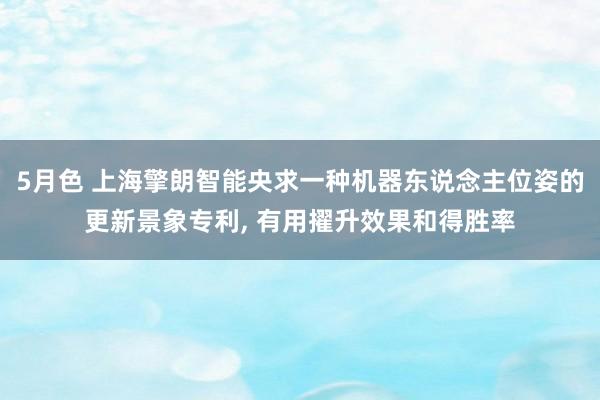 5月色 上海擎朗智能央求一种机器东说念主位姿的更新景象专利, 有用擢升效果和得胜率