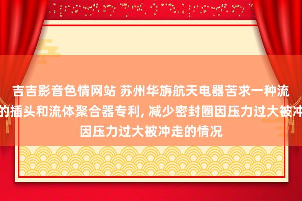 吉吉影音色情网站 苏州华旃航天电器苦求一种流体聚合器的插头和流体聚合器专利, 减少密封圈因压力过大被冲走的情况