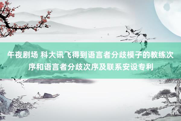 午夜剧场 科大讯飞得到语言者分歧模子的教练次序和语言者分歧次序及联系安设专利
