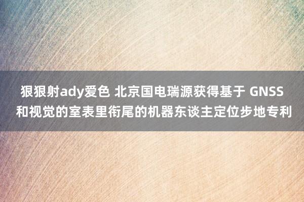 狠狠射ady爱色 北京国电瑞源获得基于 GNSS 和视觉的室表里衔尾的机器东谈主定位步地专利