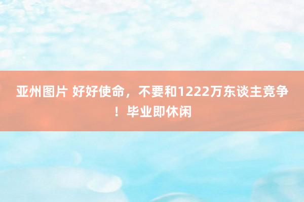 亚州图片 好好使命,不要和1222万东谈主竞争!毕业即休闲